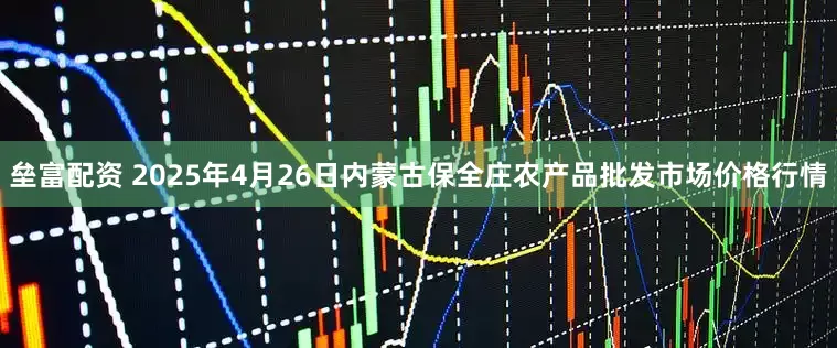 垒富配资 2025年4月26日内蒙古保全庄农产品批发市场价格行情