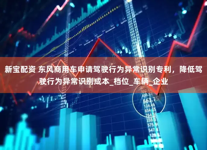新宝配资 东风商用车申请驾驶行为异常识别专利，降低驾驶行为异常识别成本_档位_车辆_企业