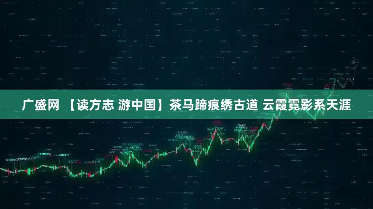 广盛网 【读方志 游中国】茶马蹄痕绣古道 云霞霓影系天涯