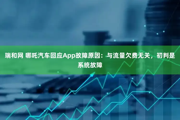 瑞和网 哪吒汽车回应App故障原因：与流量欠费无关，初判是系统故障