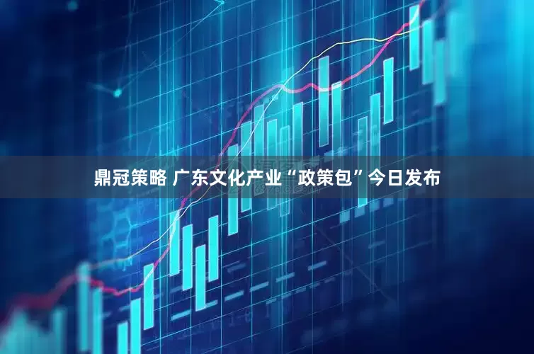 鼎冠策略 广东文化产业“政策包”今日发布