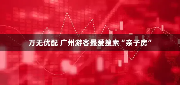 万无优配 广州游客最爱搜索“亲子房”