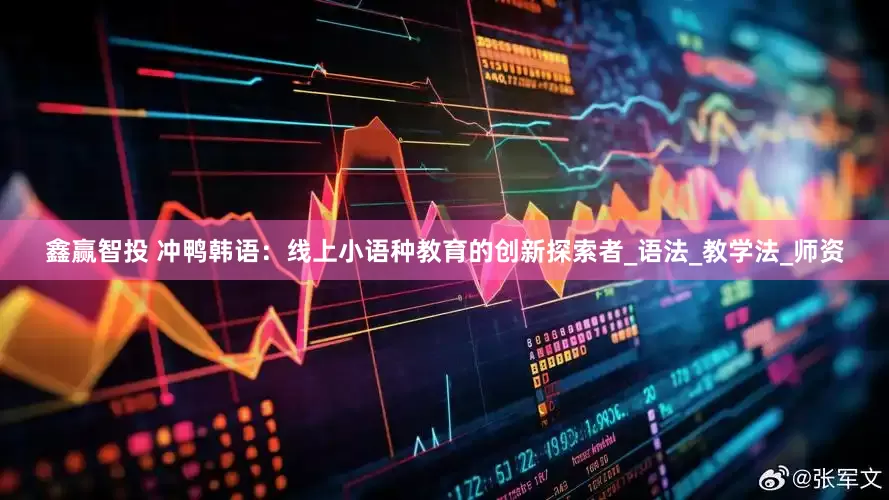 鑫赢智投 冲鸭韩语：线上小语种教育的创新探索者_语法_教学法_师资