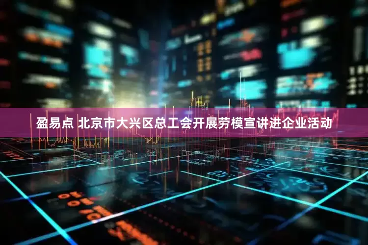 盈易点 北京市大兴区总工会开展劳模宣讲进企业活动
