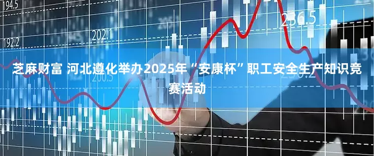 芝麻财富 河北遵化举办2025年“安康杯”职工安全生产知识竞赛活动