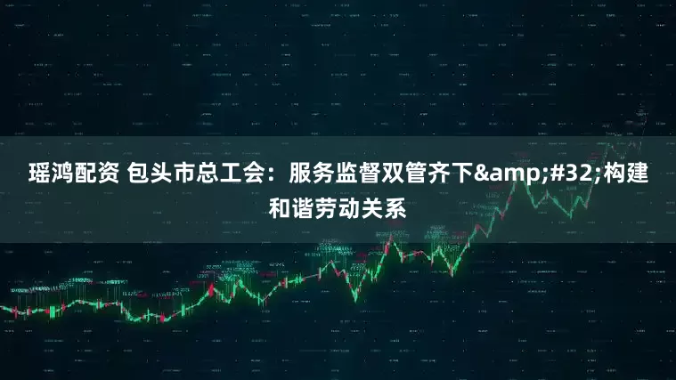 瑶鸿配资 包头市总工会：服务监督双管齐下&#32;构建和谐劳动关系