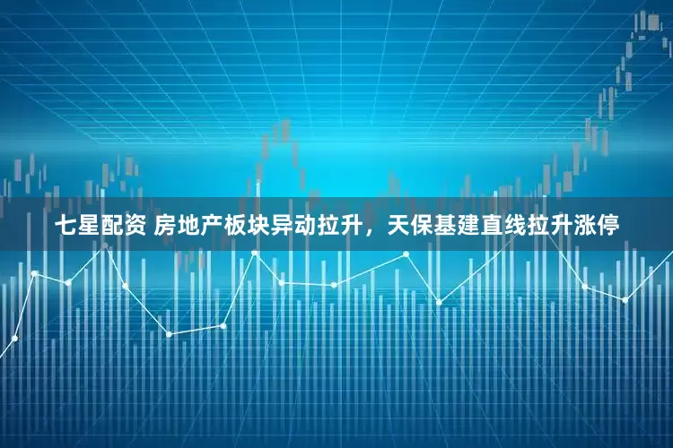 七星配资 房地产板块异动拉升，天保基建直线拉升涨停