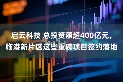 启云科技 总投资额超400亿元，临港新片区这些重磅项目签约落地