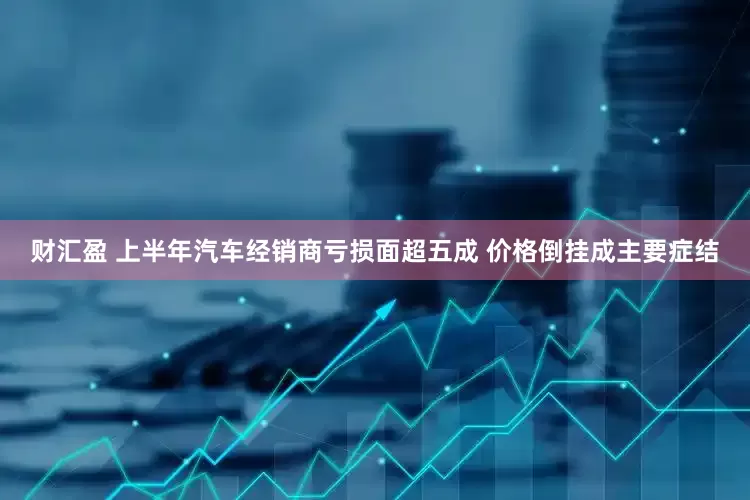 财汇盈 上半年汽车经销商亏损面超五成 价格倒挂成主要症结