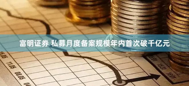 富明证券 私募月度备案规模年内首次破千亿元