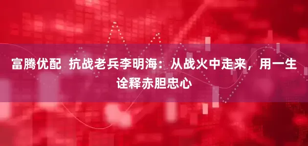 富腾优配  抗战老兵李明海：从战火中走来，用一生诠释赤胆忠心