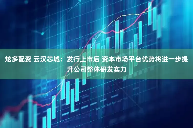 炫多配资 云汉芯城：发行上市后 资本市场平台优势将进一步提升公司整体研发实力