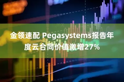金领速配 Pegasystems报告年度云合同价值激增27%