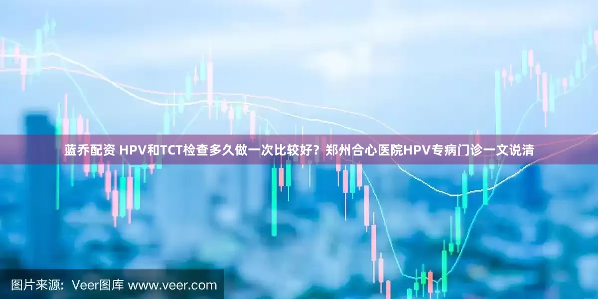 蓝乔配资 HPV和TCT检查多久做一次比较好？郑州合心医院HPV专病门诊一文说清
